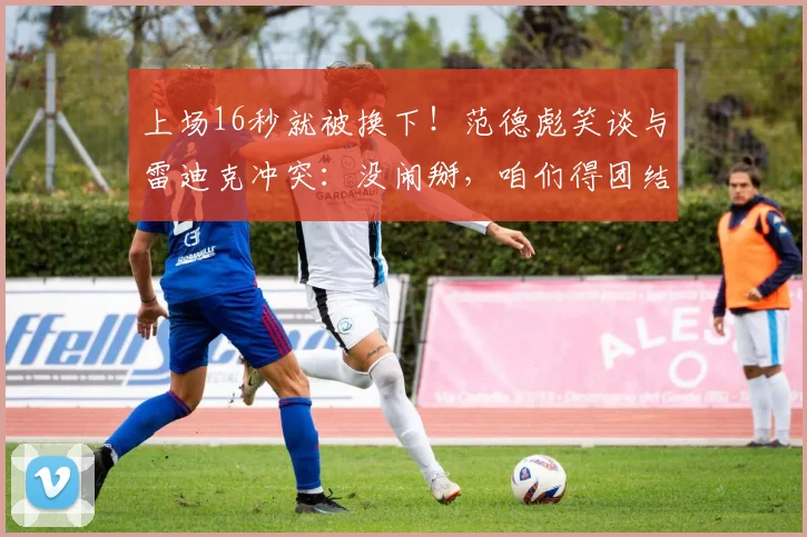 上场16秒就被换下！范德彪笑谈与雷迪克冲突：没闹掰，咱们得团结
