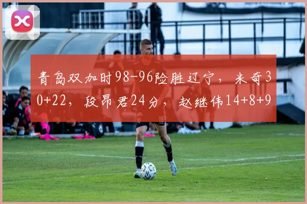 青岛双加时98-96险胜辽宁，米奇30+22，段昂君24分，赵继伟14+8+9