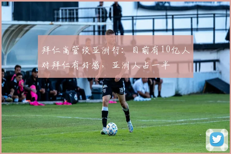 拜仁高管谈亚洲行：目前有10亿人对拜仁有好感，亚洲人占一半