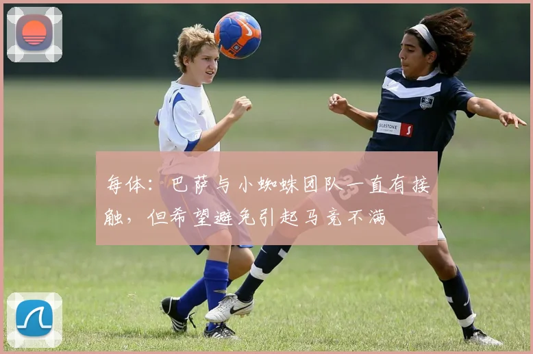 每体：巴萨与小蜘蛛团队一直有接触，但希望避免引起马竞不满