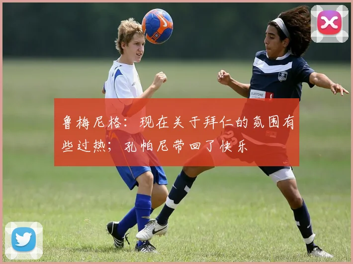 鲁梅尼格：现在关于拜仁的氛围有些过热；孔帕尼带回了快乐