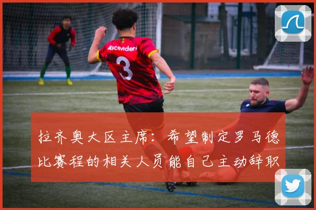 拉齐奥大区主席：希望制定罗马德比赛程的相关人员能自己主动辞职